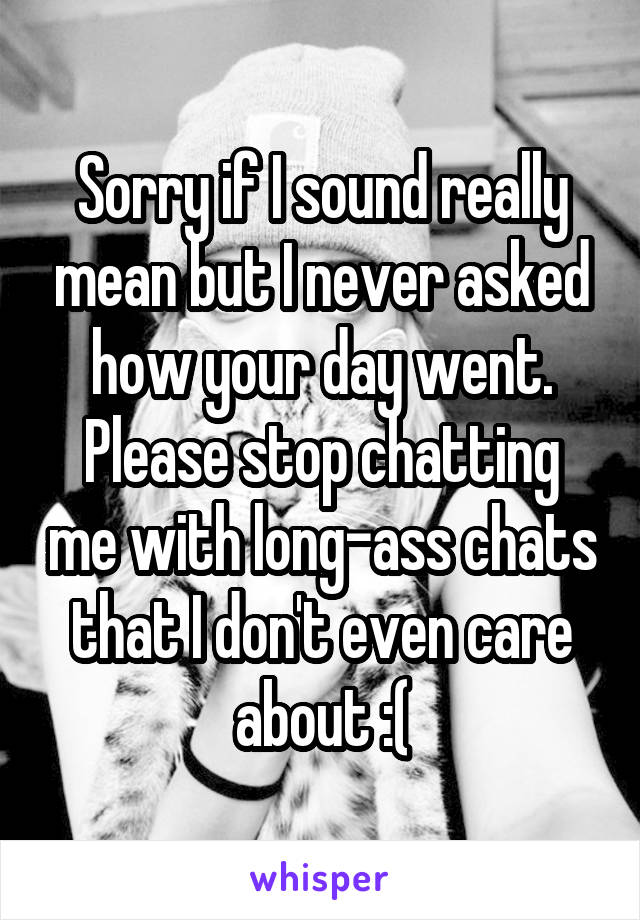 Sorry if I sound really mean but I never asked how your day went.
Please stop chatting me with long-ass chats that I don't even care about :(