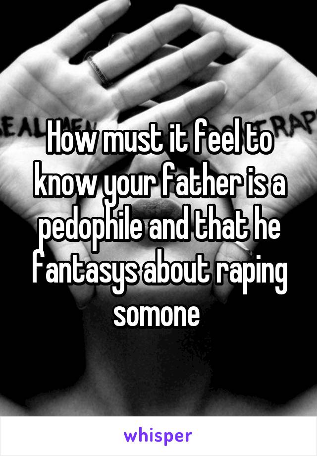 How must it feel to know your father is a pedophile and that he fantasys about raping somone 