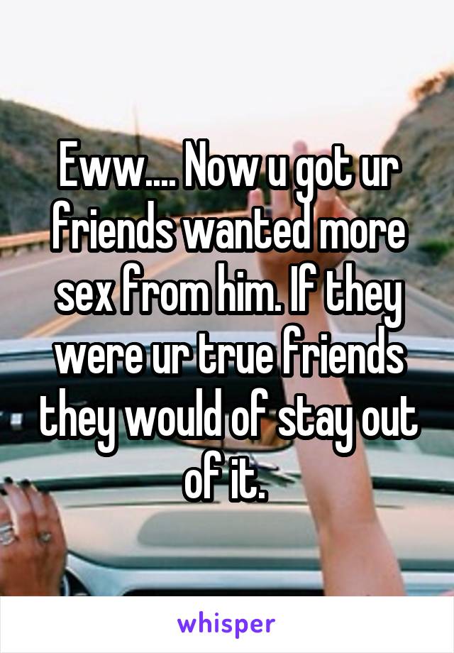 Eww.... Now u got ur friends wanted more sex from him. If they were ur true friends they would of stay out of it. 