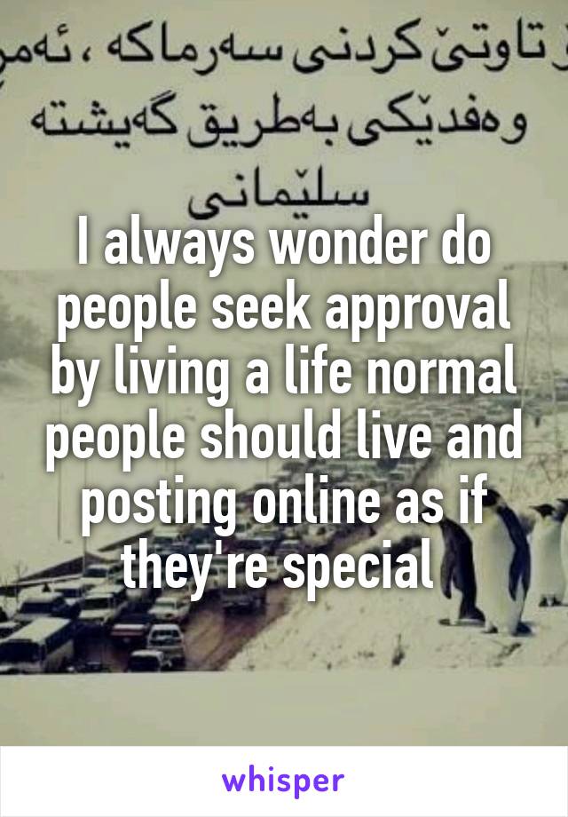 I always wonder do people seek approval by living a life normal people should live and posting online as if they're special 