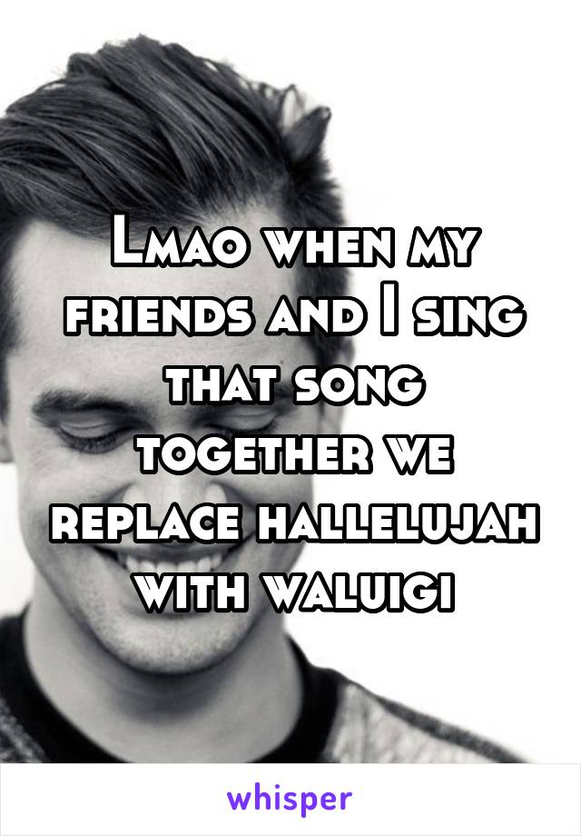 Lmao when my friends and I sing that song together we replace hallelujah with waluigi