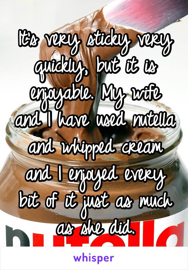 It's very sticky very quickly, but it is enjoyable. My wife and I have used nutella and whipped cream and I enjoyed every bit of it just as much as she did.