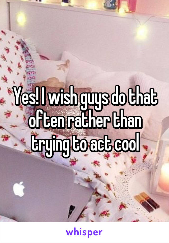 Yes! I wish guys do that often rather than trying to act cool