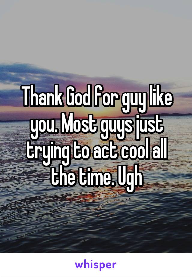 Thank God for guy like you. Most guys just trying to act cool all the time. Ugh