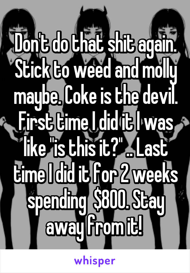 Don't do that shit again. Stick to weed and molly maybe. Coke is the devil. First time I did it I was like "is this it?'' .. Last time I did it for 2 weeks spending  $800. Stay away from it! 