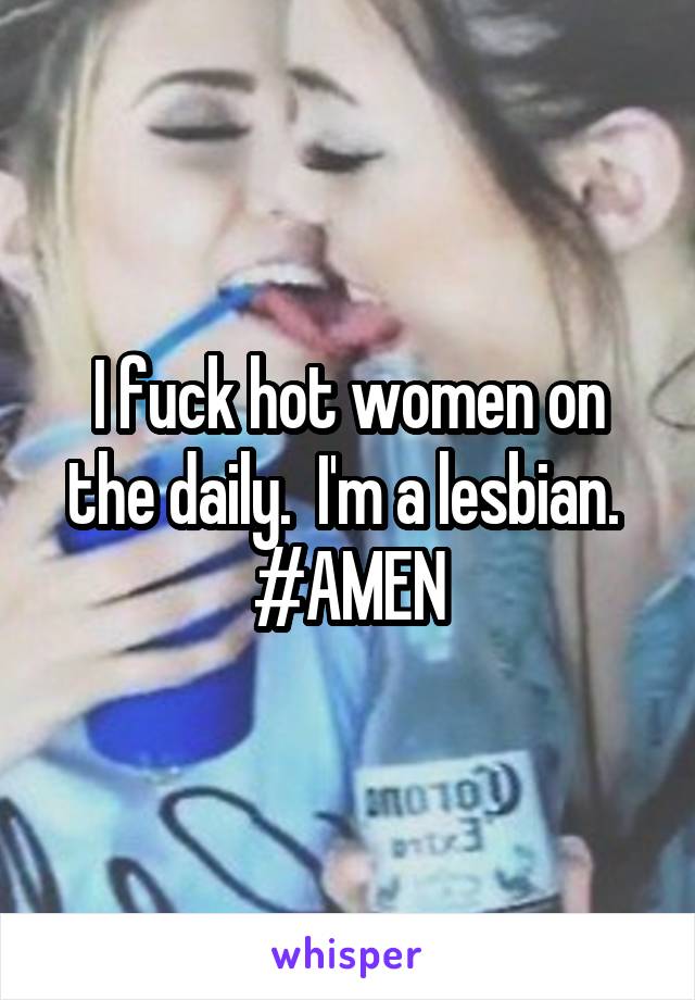 I fuck hot women on the daily.  I'm a lesbian.  #AMEN