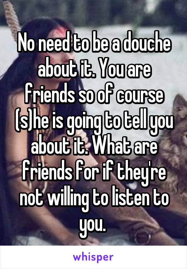 No need to be a douche about it. You are friends so of course (s)he is going to tell you about it. What are friends for if they're not willing to listen to you. 