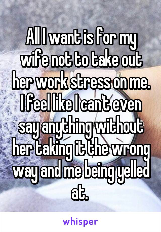 All I want is for my wife not to take out her work stress on me. I feel like I can't even say anything without her taking it the wrong way and me being yelled at. 