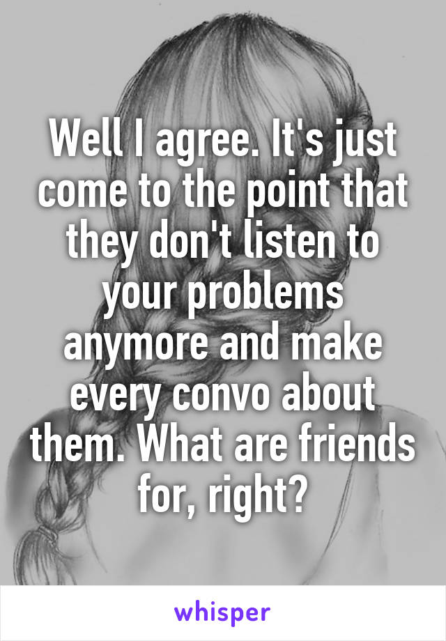 Well I agree. It's just come to the point that they don't listen to your problems anymore and make every convo about them. What are friends for, right?