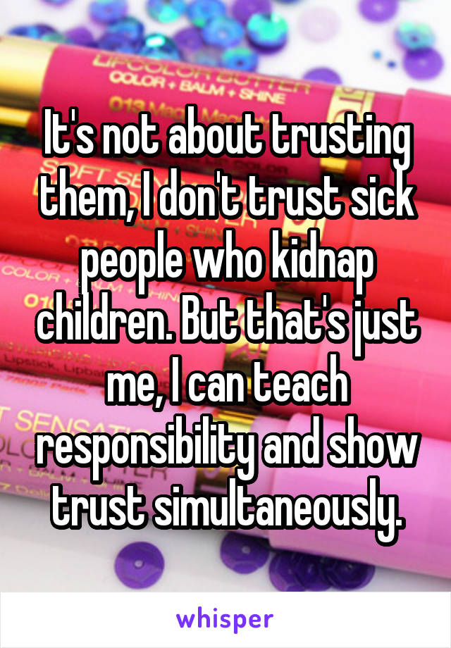 It's not about trusting them, I don't trust sick people who kidnap children. But that's just me, I can teach responsibility and show trust simultaneously.