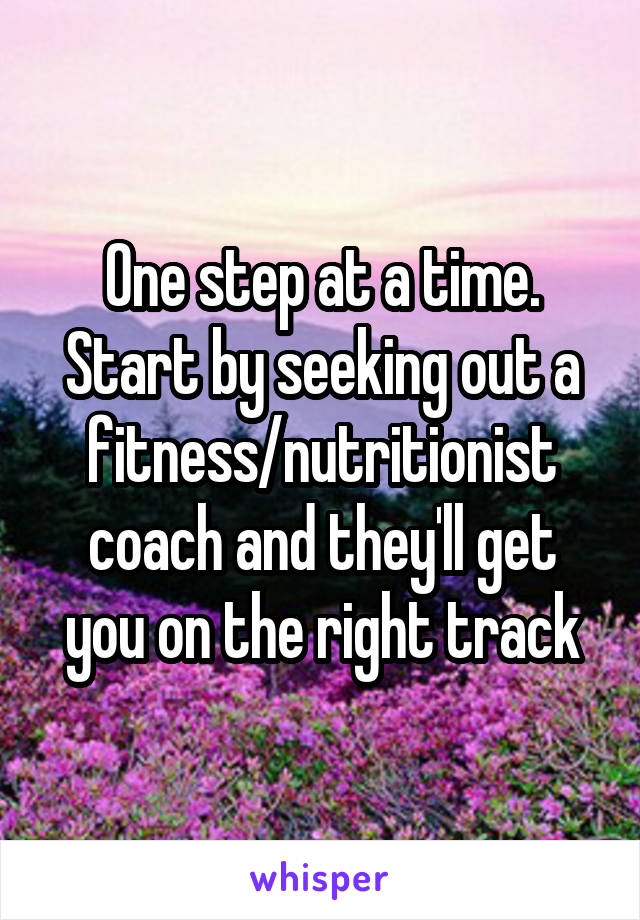 One step at a time. Start by seeking out a fitness/nutritionist coach and they'll get you on the right track