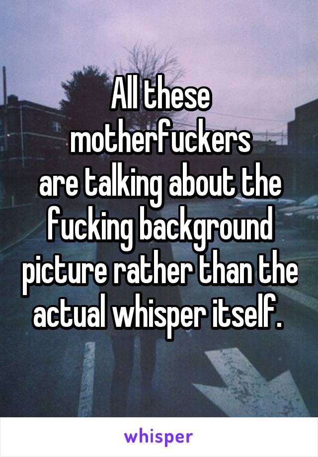 All these motherfuckers
are talking about the fucking background picture rather than the actual whisper itself. 

