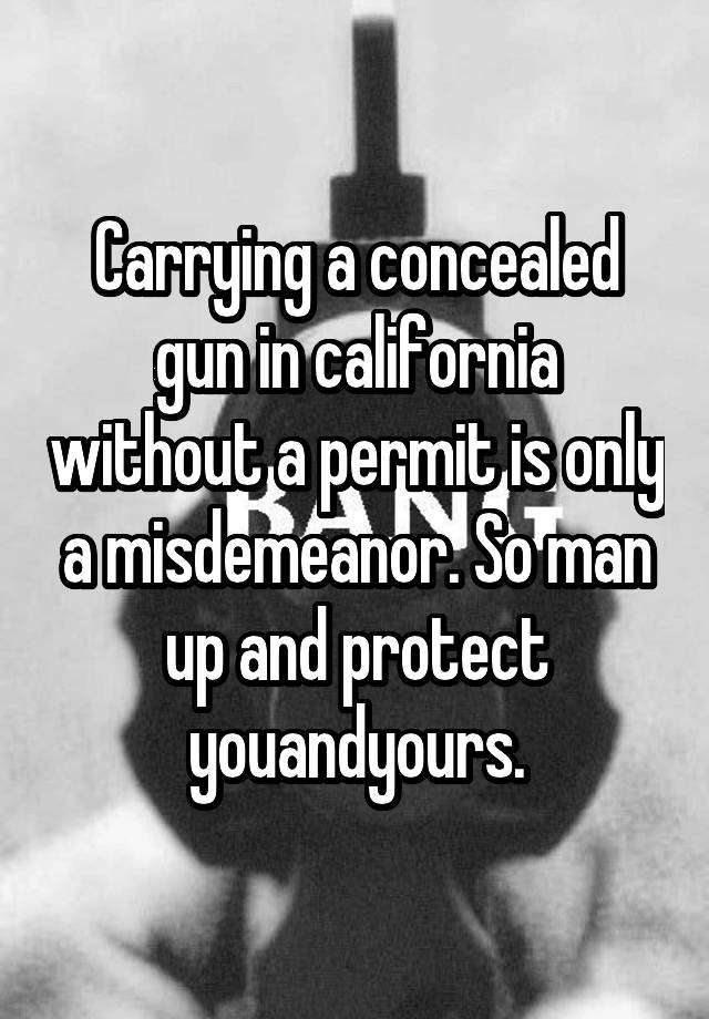 Carrying a concealed gun in california without a permit is only a misdemeanor. So man up and protect youandyours.