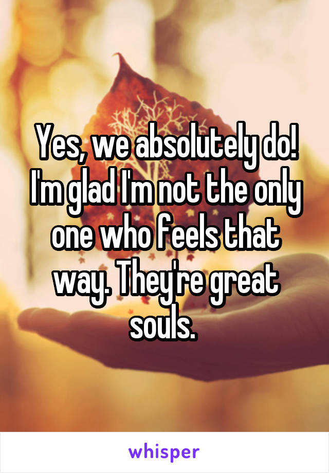 Yes, we absolutely do! I'm glad I'm not the only one who feels that way. They're great souls. 