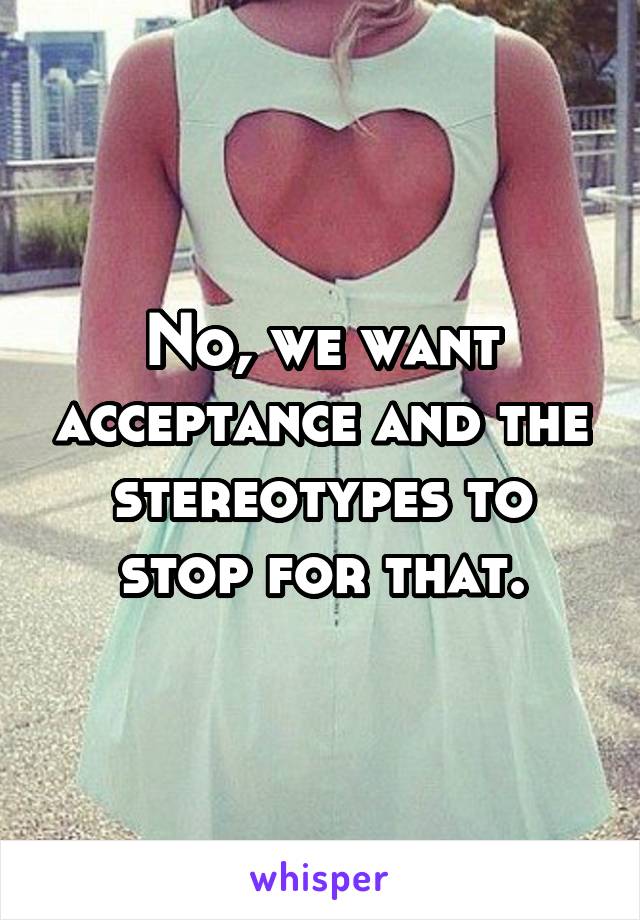 No, we want acceptance and the stereotypes to stop for that.
