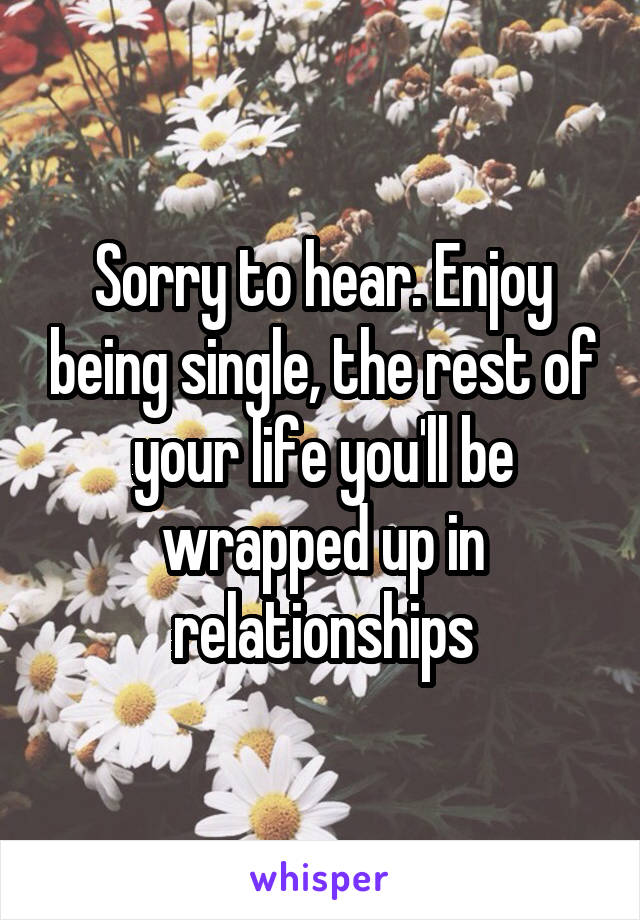 Sorry to hear. Enjoy being single, the rest of your life you'll be wrapped up in relationships