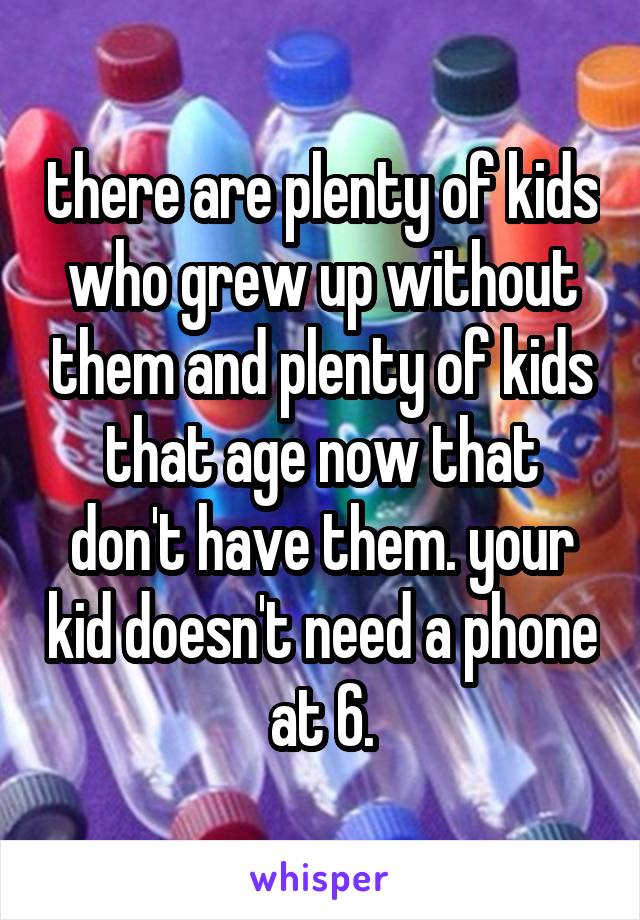 there are plenty of kids who grew up without them and plenty of kids that age now that don't have them. your kid doesn't need a phone at 6.