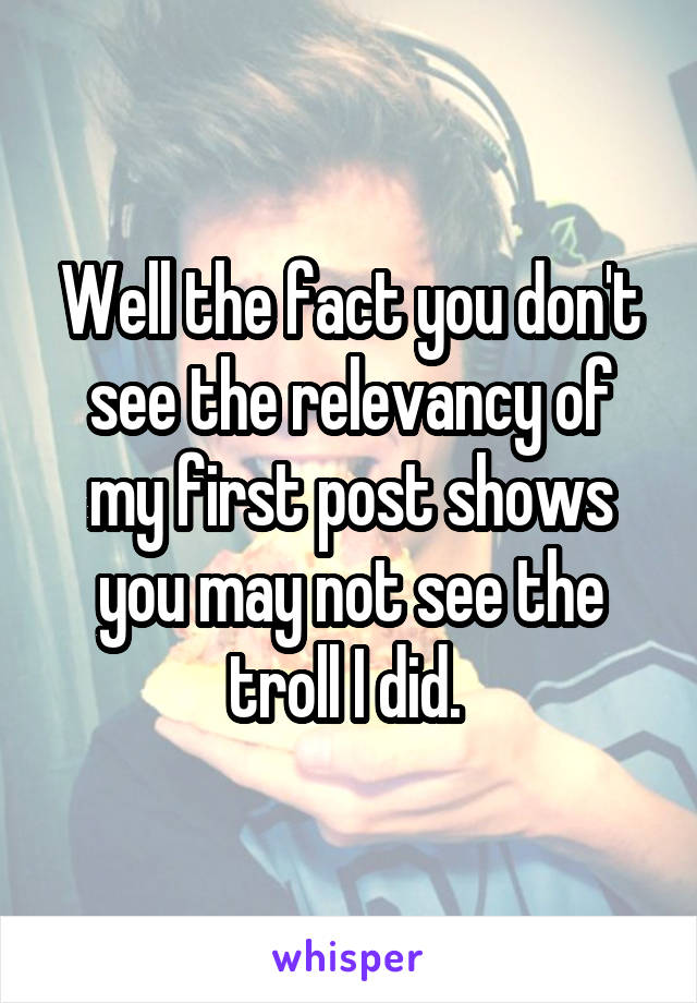 Well the fact you don't see the relevancy of my first post shows you may not see the troll I did. 