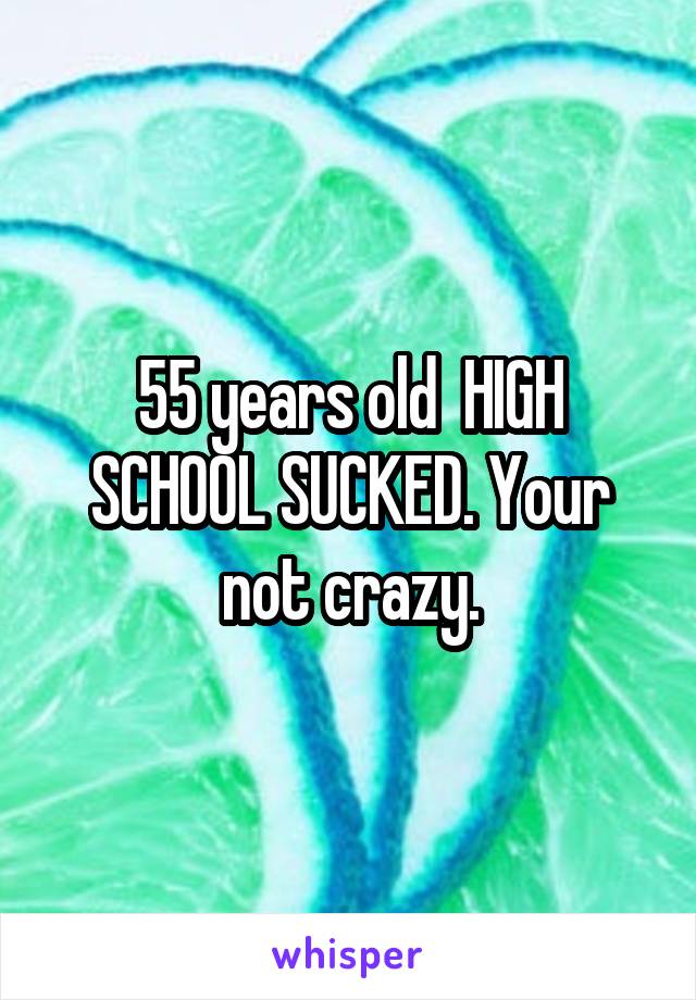 55 years old  HIGH SCHOOL SUCKED. Your not crazy.