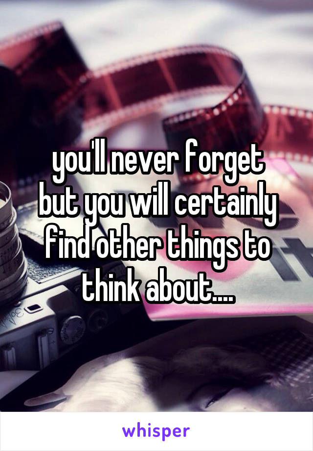 you'll never forget
but you will certainly
find other things to think about....