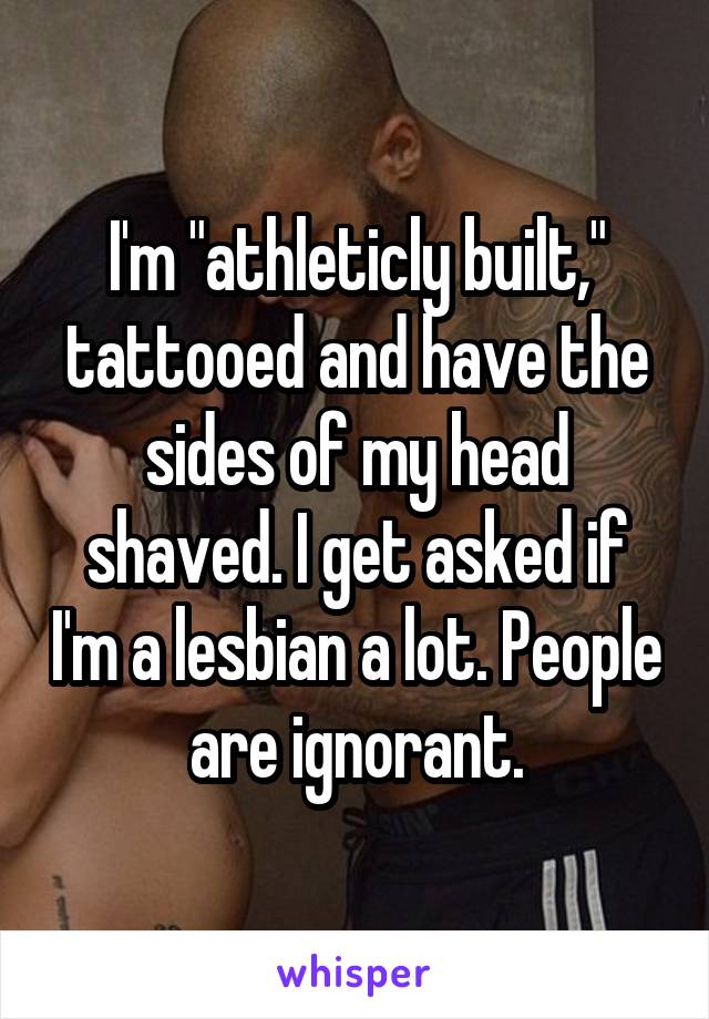 I'm "athleticly built," tattooed and have the sides of my head shaved. I get asked if I'm a lesbian a lot. People are ignorant.