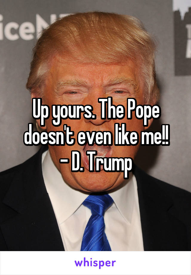 Up yours. The Pope doesn't even like me!!
- D. Trump