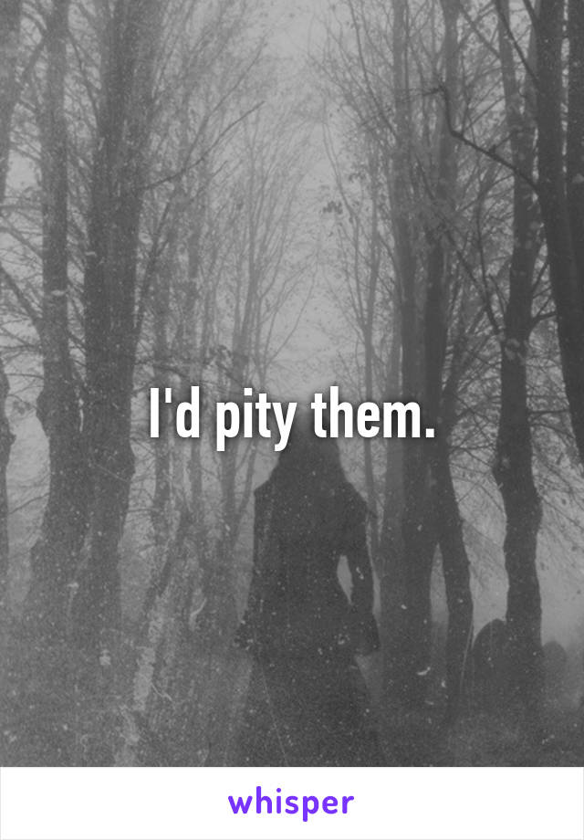 I'd pity them.