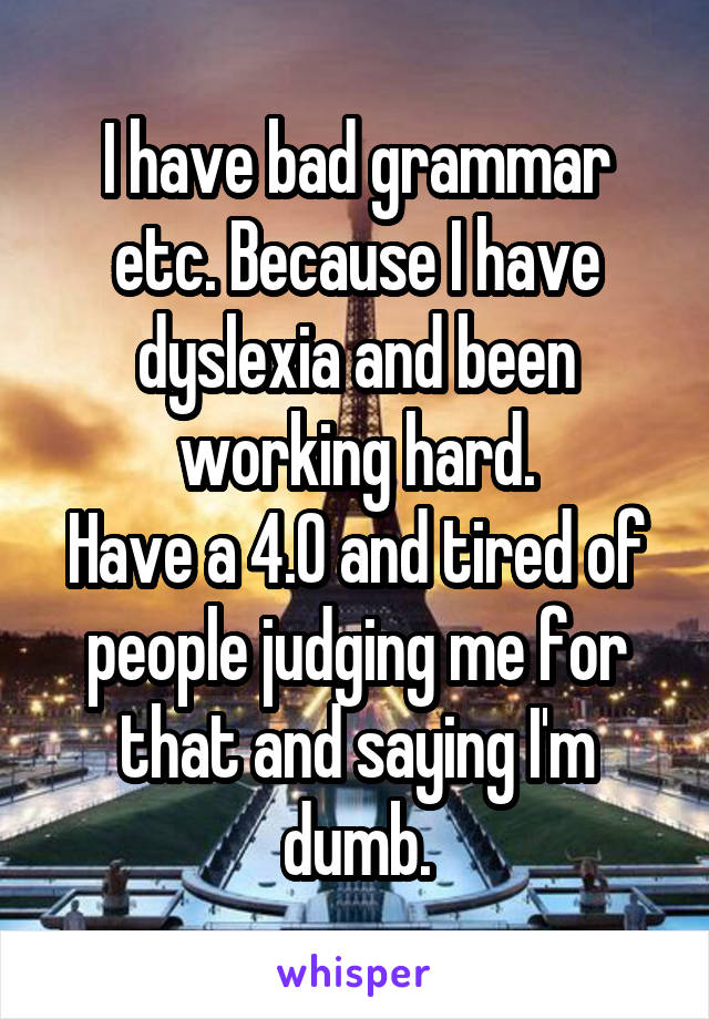 I have bad grammar etc. Because I have dyslexia and been working hard.
Have a 4.0 and tired of people judging me for that and saying I'm dumb.