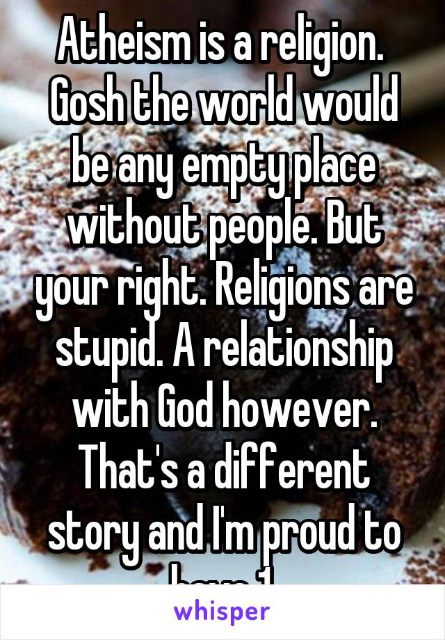 Atheism is a religion. 
Gosh the world would be any empty place without people. But your right. Religions are stupid. A relationship with God however. That's a different story and I'm proud to have 1.