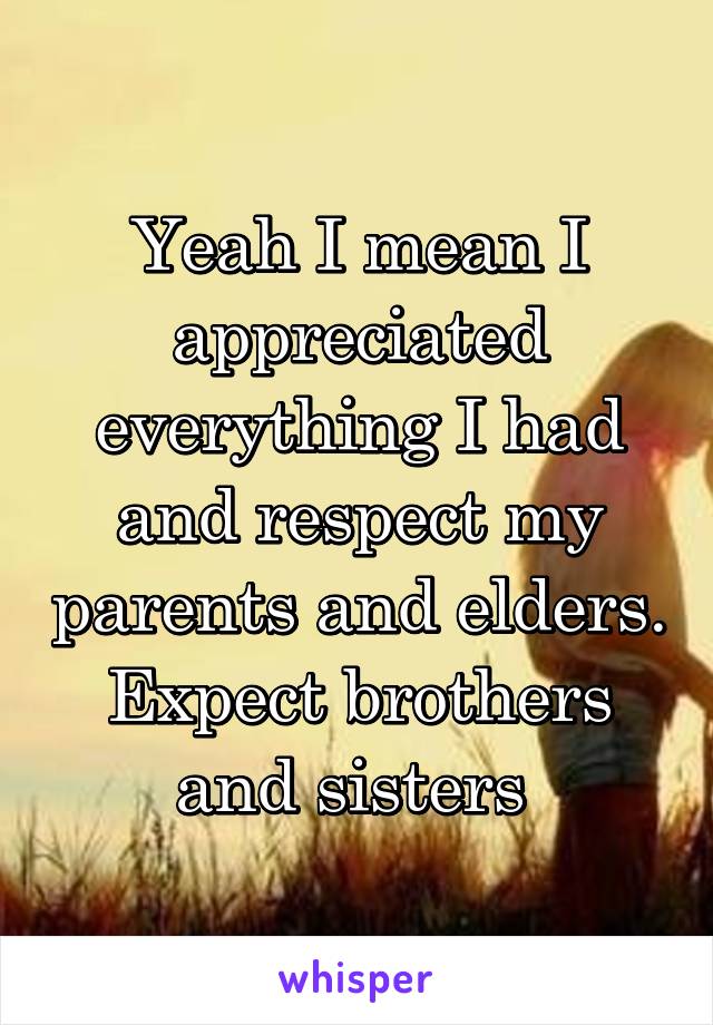 Yeah I mean I appreciated everything I had and respect my parents and elders. Expect brothers and sisters 