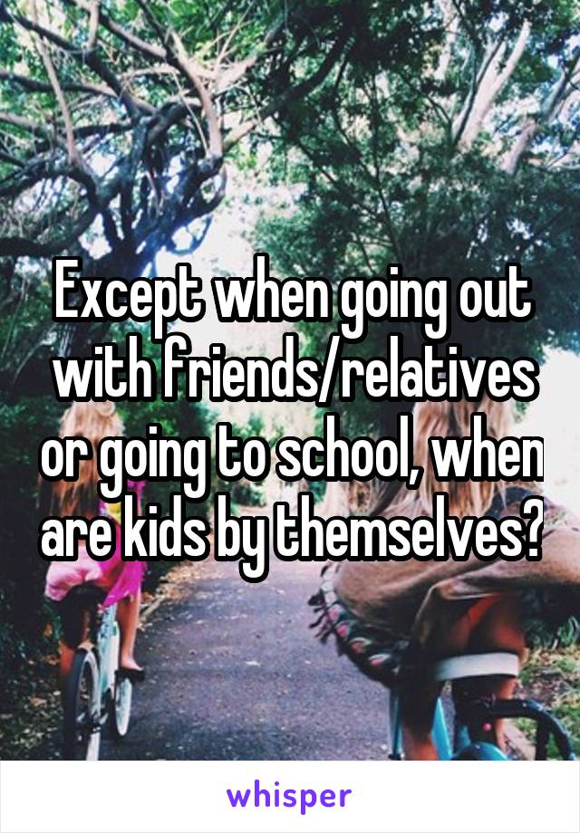 Except when going out with friends/relatives or going to school, when are kids by themselves?