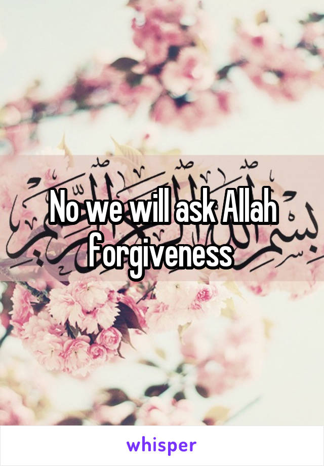 No we will ask Allah forgiveness 