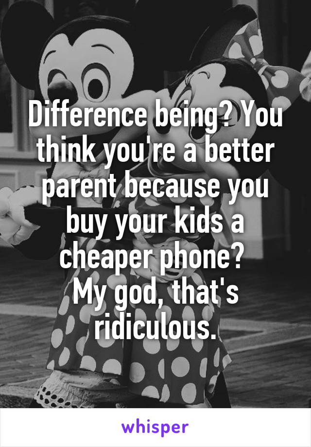 Difference being? You think you're a better parent because you buy your kids a cheaper phone? 
My god, that's ridiculous.