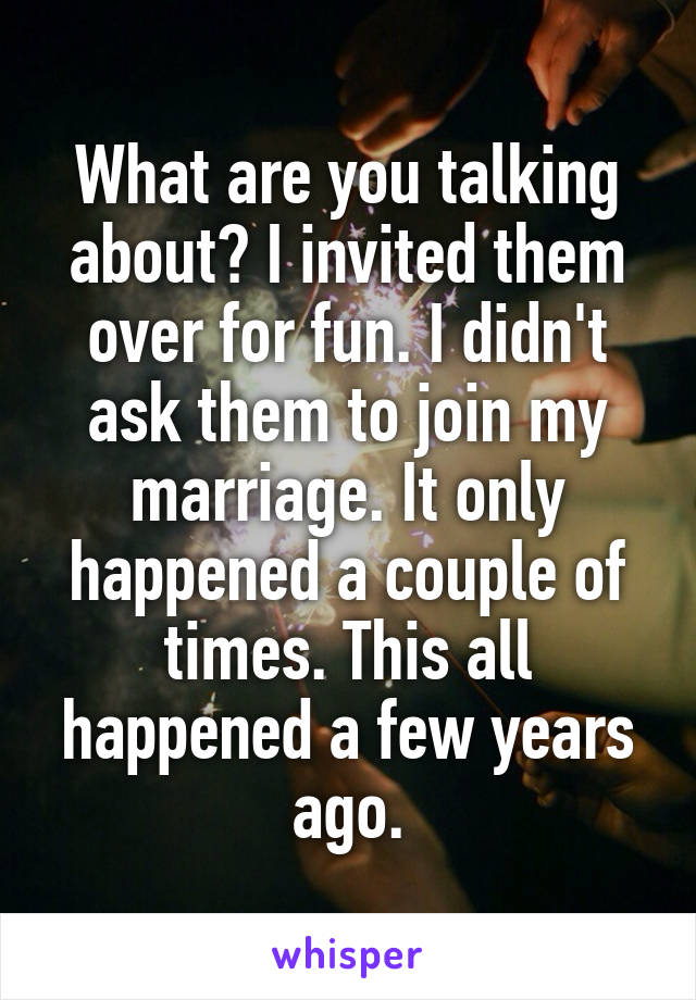 What are you talking about? I invited them over for fun. I didn't ask them to join my marriage. It only happened a couple of times. This all happened a few years ago.