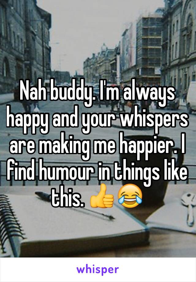 Nah buddy. I'm always happy and your whispers are making me happier. I find humour in things like this. 👍😂