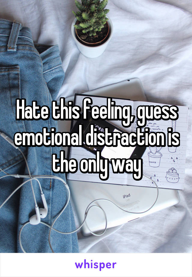 Hate this feeling, guess emotional distraction is the only way