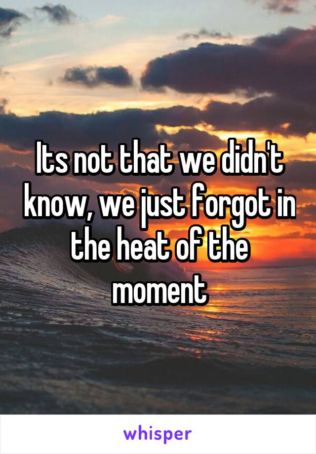 Its not that we didn't know, we just forgot in the heat of the moment