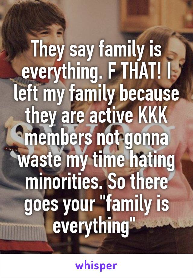 They say family is everything. F THAT! I left my family because they are active KKK members not gonna waste my time hating minorities. So there goes your "family is everything" 