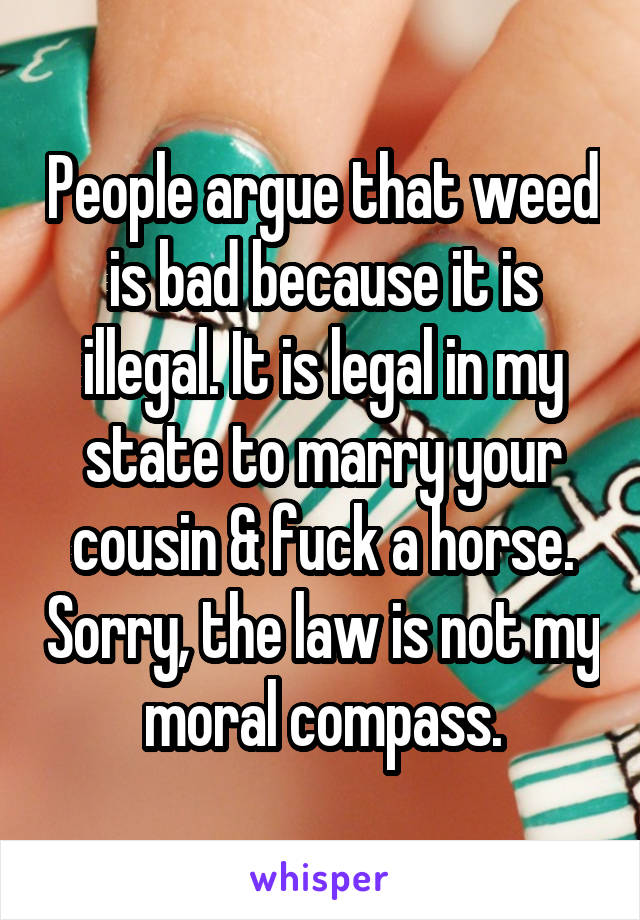 People argue that weed is bad because it is illegal. It is legal in my state to marry your cousin & fuck a horse. Sorry, the law is not my moral compass.