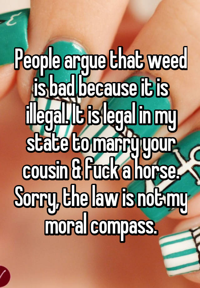 People argue that weed is bad because it is illegal. It is legal in my state to marry your cousin & fuck a horse. Sorry, the law is not my moral compass.