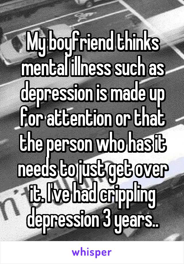 My boyfriend thinks mental illness such as depression is made up for attention or that the person who has it needs to just get over it. I've had crippling depression 3 years..