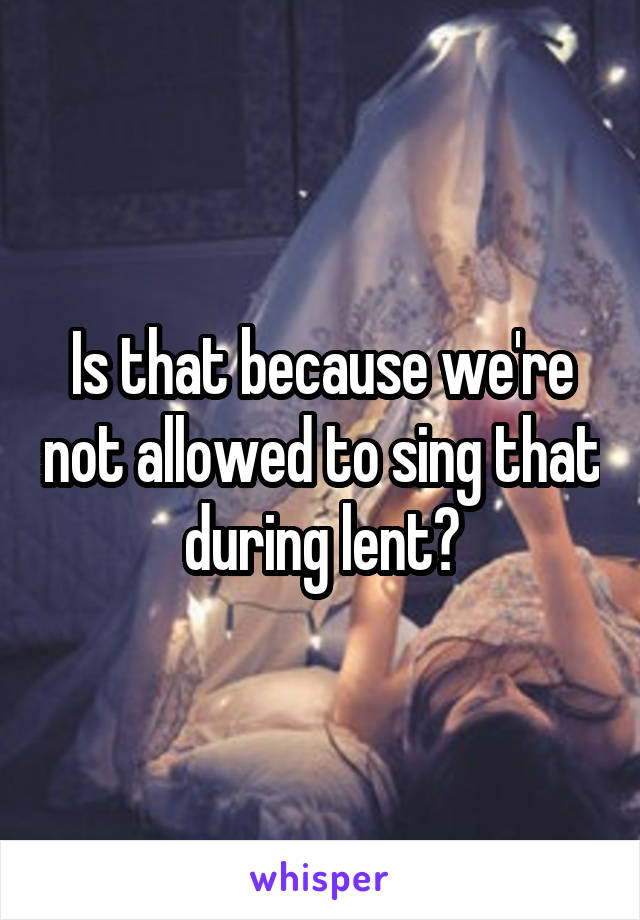 Is that because we're not allowed to sing that during lent?