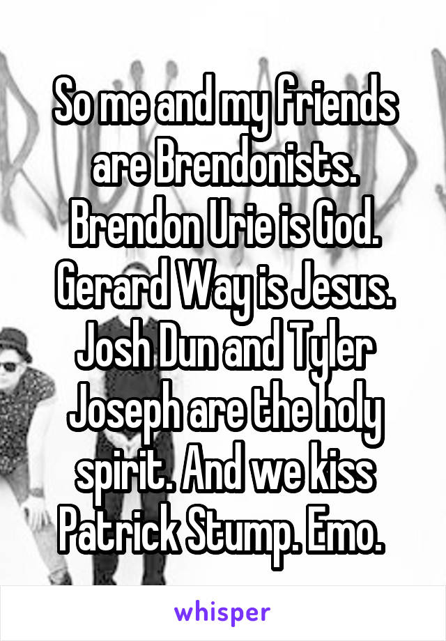 So me and my friends are Brendonists. Brendon Urie is God. Gerard Way is Jesus. Josh Dun and Tyler Joseph are the holy spirit. And we kiss Patrick Stump. Emo. 