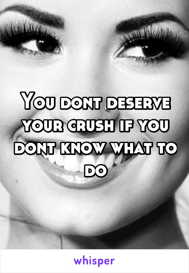 You dont deserve your crush if you dont know what to do