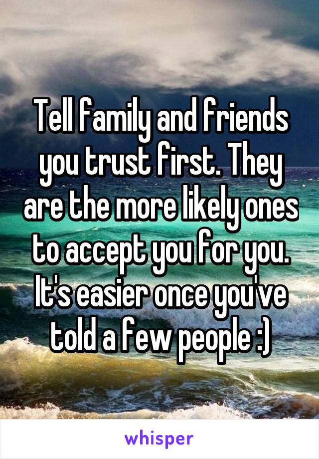 Tell family and friends you trust first. They are the more likely ones to accept you for you. It's easier once you've told a few people :)