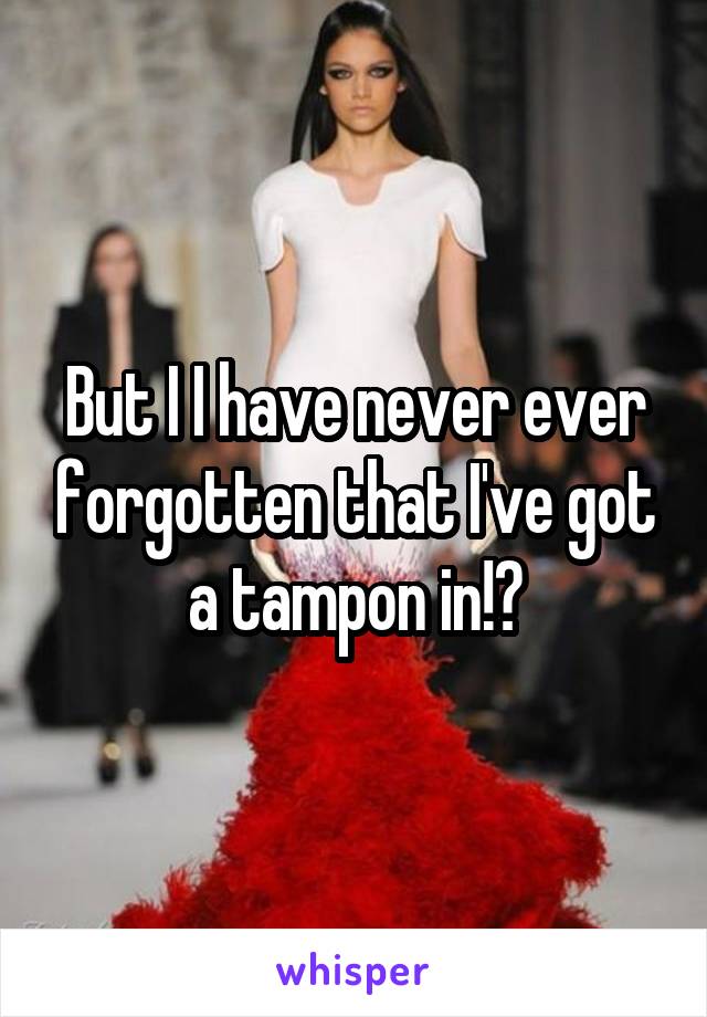 But I I have never ever forgotten that I've got a tampon in!?