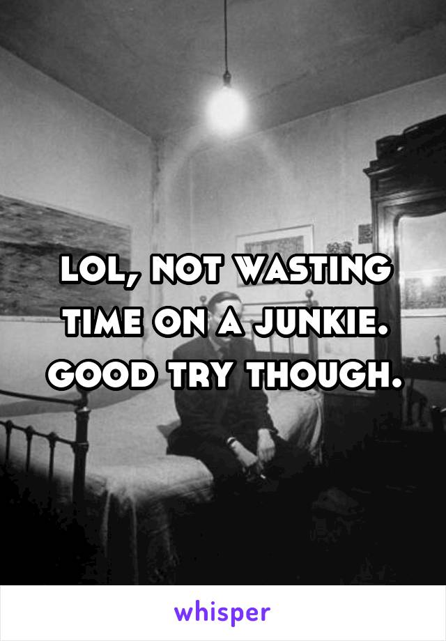 lol, not wasting time on a junkie. good try though.