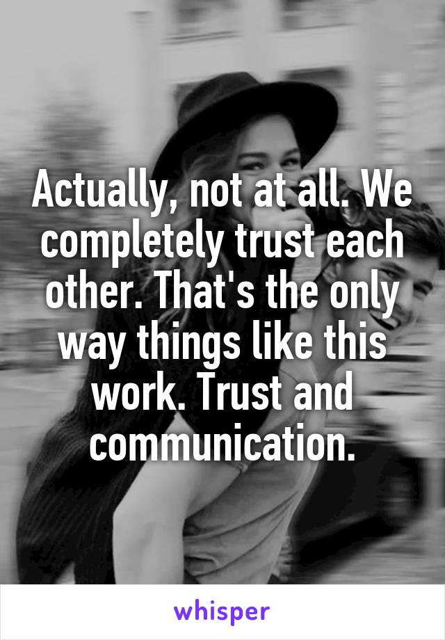 Actually, not at all. We completely trust each other. That's the only way things like this work. Trust and communication.