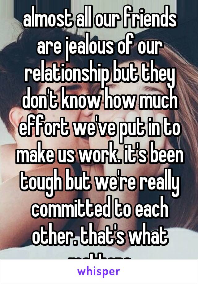 almost all our friends are jealous of our relationship but they don't know how much effort we've put in to make us work. it's been tough but we're really committed to each other. that's what matters