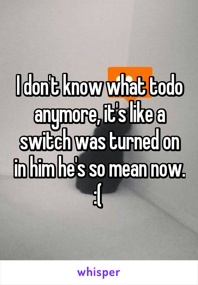 I don't know what todo anymore, it's like a switch was turned on in him he's so mean now. :( 